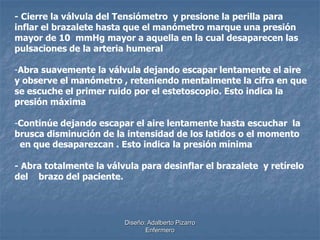 - Cierre la válvula del Tensiómetro y presione la perilla para 
inflar el brazalete hasta que el manómetro marque una presión 
mayor de 10 mmHg mayor a aquella en la cual desaparecen las 
pulsaciones de la arteria humeral 
-Abra suavemente la válvula dejando escapar lentamente el aire 
y observe el manómetro , reteniendo mentalmente la cifra en que 
se escuche el primer ruido por el estetoscopio. Esto indica la 
presión máxima 
-Continúe dejando escapar el aire lentamente hasta escuchar la 
brusca disminución de la intensidad de los latidos o el momento 
en que desaparezcan . Esto indica la presión mínima 
- Abra totalmente la válvula para desinflar el brazalete y retírelo 
del brazo del paciente. 
Diseño: Adalberto Pizarro 
Enfermero 
 