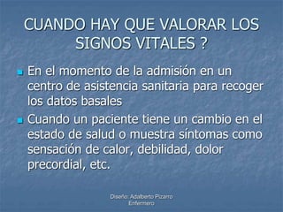 CUANDO HAY QUE VALORAR LOS 
SIGNOS VITALES ? 
 En el momento de la admisión en un 
centro de asistencia sanitaria para recoger 
los datos basales 
 Cuando un paciente tiene un cambio en el 
estado de salud o muestra síntomas como 
sensación de calor, debilidad, dolor 
precordial, etc. 
Diseño: Adalberto Pizarro 
Enfermero 
 