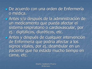  De acuerdo con una orden de Enfermería 
o médica. 
 Antes y/o después de la administración de 
un medicamento que pueda afectar el 
sistema respiratorio o cardiovascular, por 
ej.: digitálicos, diuréticos, etc. 
 Antes y después de cualquier intervención 
de Enfermería que podría afectar a los 
signos vitales, por ej.:deambular en un 
paciente que ha estado mucho tiempo en 
cama, etc. 
Diseño: Adalberto Pizarro 
Enfermero 
