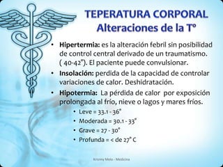 • Hipertermia: es la alteración febril sin posibilidad 
de control central derivado de un traumatismo. 
( 40-42°). El paciente puede convulsionar. 
• Insolación: perdida de la capacidad de controlar 
variaciones de calor. Deshidratación. 
• Hipotermia: La pérdida de calor por exposición 
prolongada al frío, nieve o lagos y mares fríos. 
• Leve = 33.1 - 36° 
• Moderada = 30.1 - 33° 
• Grave = 27 - 30° 
• Profunda = < de 27° C 
Krisnny Melo - Medicina 
 
