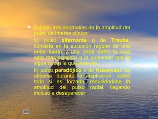  Existen dos anomalías de la amplitud del
pulso de interés clínico:
a) pulso alternante o de Traube:
consiste en la sucesión regular de una
onda fuerte y una onda debil, la cual
esta más proxima a la pulsación que la
sigue que a la que precede.
b) pulso paradójico o de Kussmaul: se
observa durante la inspiración, sobre
todo si es forzada, reduciéndose la
amplitud del pulso radial, llegando
incluso a desaparecer
 