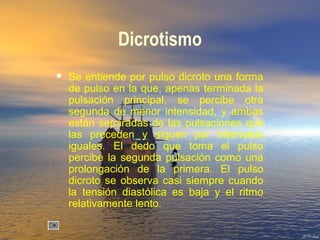 Dicrotismo
 Se entiende por pulso dicroto una forma
de pulso en la que, apenas terminada la
pulsación principal, se percibe otra
segunda de menor intensidad, y ambas
están separadas de las pulsaciones que
las preceden y siguen por intervalos
iguales. El dedo que toma el pulso
percibe la segunda pulsación como una
prolongación de la primera. El pulso
dicroto se observa casi siempre cuando
la tensión diastólica es baja y el ritmo
relativamente lento.
 