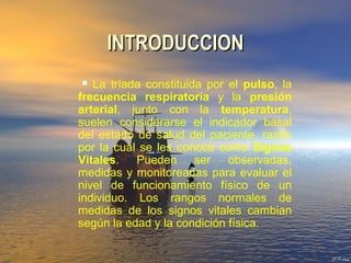 INTRODUCCIONINTRODUCCION
 La tríada constituida por el pulso, la
frecuencia respiratoria y la presión
arterial, junto con la temperatura,
suelen considerarse el indicador basal
del estado de salud del paciente, razón
por la cual se les conoce como Signos
Vitales. Pueden ser observadas,
medidas y monitoreadas para evaluar el
nivel de funcionamiento físico de un
individuo. Los rangos normales de
medidas de los signos vitales cambian
según la edad y la condición física.
 