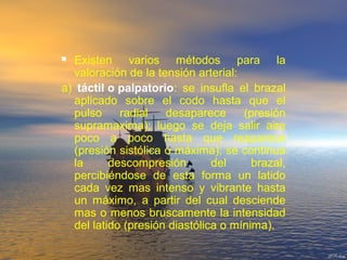  Existen varios métodos para la
valoración de la tensión arterial:
a) táctil o palpatorio: se insufla el brazal
aplicado sobre el codo hasta que el
pulso radial desaparece (presión
supramaxima); luego se deja salir aire
poco a poco hasta que reaparece
(presión sistólica o máxima); se continua
la descompresión del brazal,
percibiéndose de esta forma un latido
cada vez mas intenso y vibrante hasta
un máximo, a partir del cual desciende
mas o menos bruscamente la intensidad
del latido (presión diastólica o mínima).
 