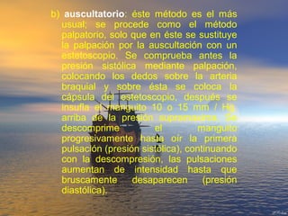b) auscultatorio: éste método es el más
usual; se procede como el método
palpatorio, solo que en éste se sustituye
la palpación por la auscultación con un
estetoscopio. Se comprueba antes la
presión sistólica mediante palpación,
colocando los dedos sobre la arteria
braquial y sobre ésta se coloca la
cápsula del estetoscopio, después se
insufla el manguito 10 o 15 mm / Hg.
arriba de la presión supramaxima. Se
descomprime el manguito
progresivamente hasta oír la primera
pulsación (presión sistólica), continuando
con la descompresión, las pulsaciones
aumentan de intensidad hasta que
bruscamente desaparecen (presión
diastólica).
 