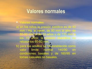 Valores normales
 Valores normales:
a) en los niños la presión sistólica es de 40
mm / Hg. al nacer, de 80 mm al año, de
80-90 mm a los 10 años y de 110 mm a
los 15 años; la presión diastólica no
rebasa los 60-80 mm.
b) para los adultos se ha establecido como
valor limite normal 140/90 en
condiciones basales y de 160/95 en
tomas casuales no basales.
 