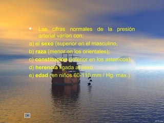  Las cifras normales de la presión
arterial varían con:
a) el sexo (superior en el masculino,
b) raza (menor en los orientales);
c) constitución (inferior en los astenicos)
d) herencia ligada al sexo
e) edad (en niños 60-110 mm / Hg. max.)
 