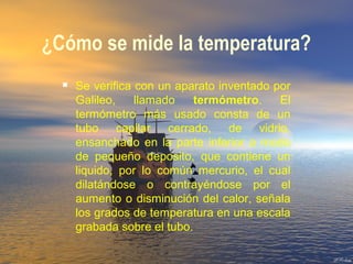 ¿Cómo se mide la temperatura?
 Se verifica con un aparato inventado por
Galileo, llamado termómetro. El
termómetro más usado consta de un
tubo capilar cerrado, de vidrio,
ensanchado en la parte inferior a modo
de pequeño deposito, que contiene un
liquido, por lo común mercurio, el cual
dilatándose o contrayéndose por el
aumento o disminución del calor, señala
los grados de temperatura en una escala
grabada sobre el tubo.
 