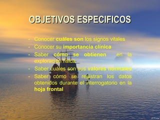 OBJETIVOS ESPECIFICOSOBJETIVOS ESPECIFICOS
- Conocer cuáles son los signos vitales
- Conocer su importancia clínica
- Saber cómo se obtienen en la
exploración física
- Saber cuáles son sus valores normales
- Saber cómo se registran los datos
obtenidos durante el interrogatorio en la
hoja frontal
 