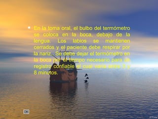  En la toma oral, el bulbo del termómetro
se coloca en la boca, debajo de la
lengua. Los labios se mantienen
cerrados y el paciente debe respirar por
la nariz.. Se debe dejar el termómetro en
la boca por el tiempo necesario para un
registro confiable el cual varía entre 3 y
8 minutos.
 
