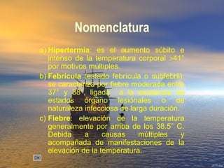 Nomenclatura
a) Hipertermia: es el aumento súbito e
intenso de la temperatura corporal >41°
por motivos múltiples.
b) Febrícula (estado febrícula o subfebril):
se caracteriza por fiebre moderada entre
37° y 38°, ligada a la existencia de
estados órgano lesiónales o de
naturaleza infecciosa de larga duración.
c) Fiebre: elevación de la temperatura
generalmente por arriba de los 38.5° C.
Debida a causas múltiples y
acompañada de manifestaciones de la
elevación de la temperatura.
 