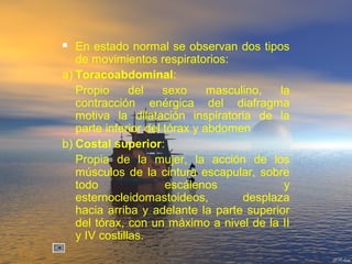  En estado normal se observan dos tipos
de movimientos respiratorios:
a) Toracoabdominal:
Propio del sexo masculino, la
contracción enérgica del diafragma
motiva la dilatación inspiratoria de la
parte inferior del tórax y abdomen
b) Costal superior:
Propia de la mujer, la acción de los
músculos de la cintura escapular, sobre
todo escálenos y
esternocleidomastoideos, desplaza
hacia arriba y adelante la parte superior
del tórax, con un máximo a nivel de la II
y IV costillas.
 