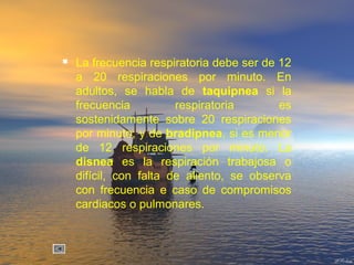  La frecuencia respiratoria debe ser de 12
a 20 respiraciones por minuto. En
adultos, se habla de taquipnea si la
frecuencia respiratoria es
sostenidamente sobre 20 respiraciones
por minuto; y de bradipnea, si es menor
de 12 respiraciones por minuto. La
disnea es la respiración trabajosa o
difícil, con falta de aliento, se observa
con frecuencia e caso de compromisos
cardiacos o pulmonares.
 