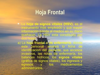 Hoja Frontal
 La hoja de signos vitales (HSV), es el
instrumento más empleado y que mayor
información brinda al medico en su diario
quehacer. La HSV esta constituida por
dos hojas:
a) La hoja frontal o de enfermeria, donde
este personal anotará la ficha de
identificación del paciente, sus accesos
invasivos, las notas de enfermería, los
balances hídricos, los signos vitales
(gráfica de signos vitales), los ingresos y
egresos y los medicamentos
administrados.
 