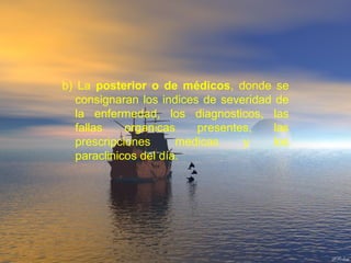 b) La posterior o de médicos, donde se
consignaran los indices de severidad de
la enfermedad, los diagnosticos, las
fallas organicas presentes, las
prescripciones medicas y los
paraclinicos del día.
 