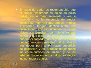  En caso de duda, es recomendable que
el propio explorador se palpe su pulso
radial con la mano izquierda y vea si
coincide o no la frecuencia de ambos
pulsos; es muy raro que ambos, medico
y enfermo, tengan idéntico ritmo. Las
pulsaciones correspondientes a cada
sistole se perciben con cierto retraso
según lo que disten del corazon. El pulso
puede ser tomado con al yema del dedo
pulgar pero es preferible utilizar dos o
tres dedos para tener mayor superficie
de palpacion y asi apreciar mejor todas
las caracteristicas del mismo y de las
arterias. Se recomienda utilizar los dedos
indice, mdio y anular.
 