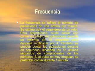 Frecuencia
 La frecuencia se refiere al numero de
pulsaciones de una arteria por minuto.
Se estima con el segundero de un reloj.
Para determinarla, suele bastar con
contar el numero de pulsaciones durante
un intervalo de 15 segundos para
después multiplicar por 4. También se
pueden contar las pulsaciones durante
30 segundos, sirviendo los 15 últimos
segundos de comprobantes de los
primeros. Si el pulso es muy irregular, es
preferible contar durante 1 minuto.
 