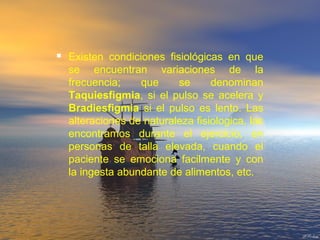  Existen condiciones fisiológicas en que
se encuentran variaciones de la
frecuencia; que se denominan
Taquiesfigmia, si el pulso se acelera y
Bradiesfigmia si el pulso es lento. Las
alteraciones de naturaleza fisiologica, las
encontramos durante el ejercicio, en
personas de talla elevada, cuando el
paciente se emociona facilmente y con
la ingesta abundante de alimentos, etc.
 