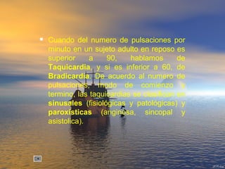  Cuando del numero de pulsaciones por
minuto en un sujeto adulto en reposo es
superior a 90, hablamos de
Taquicardia, y si es inferior a 60, de
Bradicardia. De acuerdo al numero de
pulsaciones, modo de comienzo y
termino, las taquicardias se clasifican en
sinusales (fisiológicas y patológicas) y
paroxísticas (anginosa, sincopal y
asistolica).
 