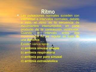 Ritmo Las pulsaciones normales suceden con
intensidad e intervalos normales; debido
a esto, el ritmo es la secuencia de
movimientos interrumpidos, en parte
producto de la contracción ventricular.
Cuando el intervalo entre dos
movimientos no es regular se trata de
una Arritmia.
Existen varios tipos:
a) arritmia sinusal simple
b) arritmia respiratoria
c) arritmia por paro sinusal
d) arritmia extrasistolica
 
