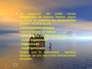  La palpacion del pulso revela
extrasistoles de manera distinta: según
su forma de aparicion las extrasistoles
pueden clasificarse en:
a)extrasistoles aisladas
b)extrasistoles en salvas
c)extraistoles de tipo alorritmico:
- pulso bigeminado
- trigeminado
- cuadrigeminado
Según que la extrasistole apareza
despues de una dos o tres contracciones
sinusales.
 