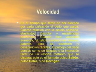 Velocidad
 Es el tiempo que tarda en ser elevado
por cada pulsación el dedo que palpa.
Guarda relacion con la sistole cardiaca,
elasticidad vascular y resistencias
perifericas. Cuando ésta velocidad
aumenta, el latido cardiaco es intenso,
patente, pero de aparición y
desaparición rápidas; el pulpejo del dedo
percibe como un latigazo o la impresión
tactil de un resorte metálico que se
dispara; éste es el llamado pulso Saltón,
pulso Celer, o de Corrigan.
 
