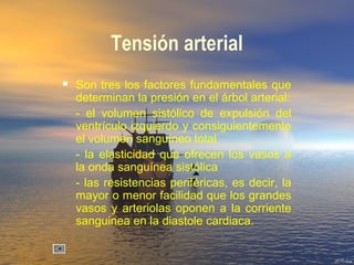 Tensión arterial
 Son tres los factores fundamentales que
determinan la presión en el árbol arterial:
- el volumen sistólico de expulsión del
ventrículo izquierdo y consiguientemente
el volumen sanguíneo total
- la elasticidad que ofrecen los vasos a
la onda sanguínea sistólica
- las resistencias periféricas, es decir, la
mayor o menor facilidad que los grandes
vasos y arteriolas oponen a la corriente
sanguinea en la diastole cardiaca.
 