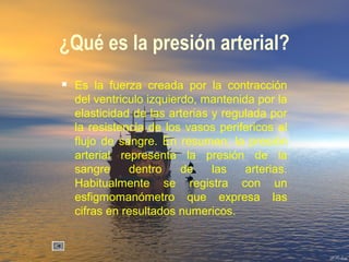 ¿Qué es la presión arterial?
 Es la fuerza creada por la contracción
del ventriculo izquierdo, mantenida por la
elasticidad de las arterias y regulada por
la resistencia de los vasos perifericos al
flujo de sangre. En resumen; la presión
arterial representa la presión de la
sangre dentro de las arterias.
Habitualmente se registra con un
esfigmomanómetro que expresa las
cifras en resultados numericos.
 