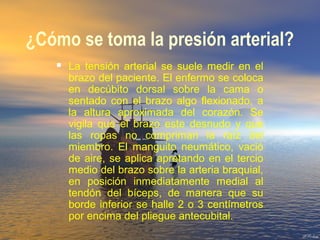 ¿Cómo se toma la presión arterial?
 La tensión arterial se suele medir en el
brazo del paciente. El enfermo se coloca
en decúbito dorsal sobre la cama o
sentado con el brazo algo flexionado, a
la altura aproximada del corazón. Se
vigila que el brazo este desnudo y que
las ropas no compriman la raíz del
miembro. El manguito neumático, vació
de aire, se aplica apretando en el tercio
medio del brazo sobre la arteria braquial,
en posición inmediatamente medial al
tendón del bíceps, de manera que su
borde inferior se halle 2 o 3 centímetros
por encima del pliegue antecubital.
 