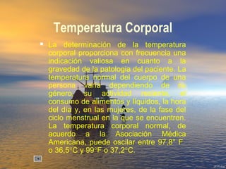 Temperatura Corporal
 La determinación de la temperatura
corporal proporciona con frecuencia una
indicación valiosa en cuanto a la
gravedad de la patologia del paciente. La
temperatura normal del cuerpo de una
persona varía dependiendo de su
género, su actividad reciente, el
consumo de alimentos y líquidos, la hora
del día y, en las mujeres, de la fase del
ciclo menstrual en la que se encuentren.
La temperatura corporal normal, de
acuerdo a la Asociación Médica
Americana, puede oscilar entre 97,8° F
o 36,5°C y 99°F o 37,2°C.
 
