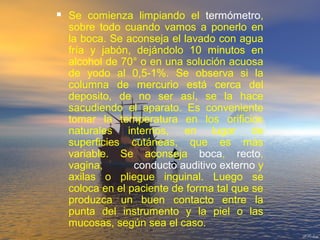  Se comienza limpiando el termómetro,
sobre todo cuando vamos a ponerlo en
la boca. Se aconseja el lavado con agua
fría y jabón, dejándolo 10 minutos en
alcohol de 70° o en una solución acuosa
de yodo al 0,5-1%. Se observa si la
columna de mercurio está cerca del
deposito, de no ser así, se la hace
sacudiendo el aparato. Es conveniente
tomar la temperatura en los orificios
naturales internos, en lugar de
superficies cutáneas, que es más
variable. Se aconseja boca, recto,
vagina, conducto auditivo externo y
axilas o pliegue inguinal. Luego se
coloca en el paciente de forma tal que se
produzca un buen contacto entre la
punta del instrumento y la piel o las
mucosas, según sea el caso.
 