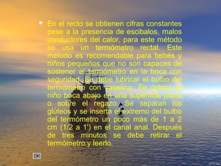  En el recto se obtienen cifras constantes
pese a la presencia de escibalos, malos
conductores del calor, para este método
se usa un termómetro rectal. Este
método es recomendable para bebés y
niños pequeños que no son capaces de
sostener el termómetro en la boca con
seguridad. Se debe lubricar el bulbo del
termómetro con vaselina. Se coloca al
niño boca abajo en una superficie plana
o sobre el regazo. Se separan los
glúteos y se inserta el extremo del bulbo
del termómetro un poco más de 1 a 2
cm (1/2 a 1') en el canal anal. Después
de tres minutos se debe retirar el
termómetro y leerlo.
 