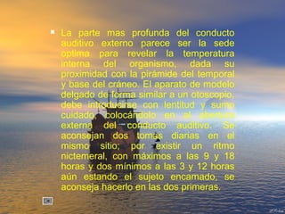  La parte mas profunda del conducto
auditivo externo parece ser la sede
optima para revelar la temperatura
interna del organismo, dada su
proximidad con la pirámide del temporal
y base del cráneo. El aparato de modelo
delgado de forma similar a un otoscopio,
debe introducirse con lentitud y sumo
cuidado, colocándolo en al abertura
externa del conducto auditivo. Se
aconsejan dos tomas diarias en el
mismo sitio; por existir un ritmo
nictemeral, con máximos a las 9 y 18
horas y dos mínimos a las 3 y 12 horas
aún estando el sujeto encamado, se
aconseja hacerlo en las dos primeras.
 