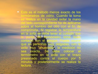  Este es el método menos exacto de los
termómetros de vidrio. Cuando la toma
se realiza en la cavidad axilar la mano
del lado correspondiente ha de aplicarse
sobre el hombro del otro con el fin de
comprimirla. Al registrar la temperatura
en la axila se debe tener el cuidado que
la punta del termómetro tome buen
contacto con el pliegue. Puede ocurrir
que en personas muy delgadas, con la
axila muy "ahuecada", la medición no
sea exacta. Se debe colocar el
termómetro en la axila con el brazo
presionado contra el cuerpo por 5
minutos y posteriormente se realiza la
lectura.
 