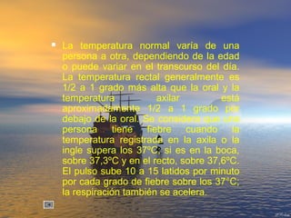  La temperatura normal varía de una
persona a otra, dependiendo de la edad
o puede variar en el transcurso del día.
La temperatura rectal generalmente es
1/2 a 1 grado más alta que la oral y la
temperatura axilar está
aproximadamente 1/2 a 1 grado por
debajo de la oral. Se considera que una
persona tiene fiebre cuando la
temperatura registrada en la axila o la
ingle supera los 37ºC; si es en la boca,
sobre 37,3ºC y en el recto, sobre 37,6ºC.
El pulso sube 10 a 15 latidos por minuto
por cada grado de fiebre sobre los 37°C;
la respiración también se acelera.
 