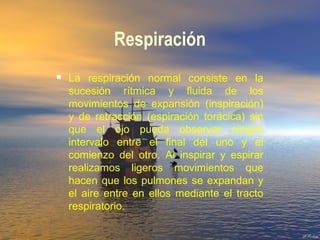 Respiración
 La respiración normal consiste en la
sucesión rítmica y fluida de los
movimientos de expansión (inspiración)
y de retracción (espiración torácica) sin
que el ojo pueda observar ningún
intervalo entre el final del uno y el
comienzo del otro. Al inspirar y espirar
realizamos ligeros movimientos que
hacen que los pulmones se expandan y
el aire entre en ellos mediante el tracto
respiratorio.
 