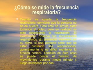 ¿Cómo se mide la frecuencia
respiratoria?
 Cuando se cuenta la frecuencia
respiratoria, conviene que la persona no
se de cuenta. Para esto se simula estar
tomando el pulso, pero en realidad se
está observando la respiración. El
examinador observa los movimientos
respiratorios sin pretender intervenir en
su ritmo, si una persona sabe que se
están contando sus respiraciones,
generalmente le es difícil mantener la
función normal. También en éste caso
se puede contar el número de
movimientos durante medio minuto y
luego multiplicar por dos.
 
