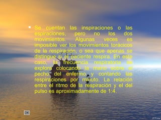  Se cuentan las inspiraciones o las
espiraciones, pero no los dos
movimientos. Algunas veces es
imposible ver los movimientos torácicos
de la respiración, o sea que apenas se
distingue si el paciente respira. En este
caso, la frecuencia respiratoria se
explora colocando la mano sobre el
pecho del enfermo y contando las
respiraciones por minuto. La relación
entre el ritmo de la respiración y el del
pulso es aproximadamente de 1:4.
 