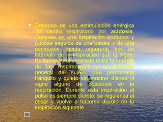  Depende de una estimulación enérgica
del centro respiratorio por acidosis.
Consiste en una inspiración profunda y
ruidosa seguida de una pausa, y de una
espiración rápida separada por un
intervalo de la inspiración que la sigue.
Es llamativo el contraste entre la energía
de las respiraciones y la debilidad
general del sujeto, que permanece
tranquilo y quieto sin mostrar disnea ni
signo alguno de obstáculo en la
respiración. Durante esta inspiración el
pulso es siempre dicroto, se regulariza al
cesar y vuelve a hacerse dicroto en la
inspiración siguiente.
 