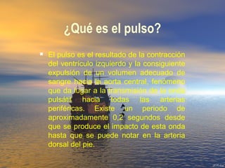 ¿Qué es el pulso?
 El pulso es el resultado de la contracción
del ventrículo izquierdo y la consiguiente
expulsión de un volumen adecuado de
sangre hacia la aorta central, fenómeno
que da lugar a la transmisión de la onda
pulsátil hacia todas las arterias
periféricas. Existe un periodo de
aproximadamente 0,2 segundos desde
que se produce el impacto de esta onda
hasta que se puede notar en la arteria
dorsal del pie.
 