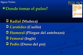 10
Signos VitalesSignos Vitales
 Donde tomar el pulso?Donde tomar el pulso?
PULSOPULSO
 RadialRadial (Mu(Muñeca)ñeca)
 CarotideoCarotideo (Cuello)(Cuello)
 HumeralHumeral (Pliegue del antebrazo)(Pliegue del antebrazo)
 FemoralFemoral (Ingle)(Ingle)
 PedioPedio (Dorso del píe)(Dorso del píe)
 