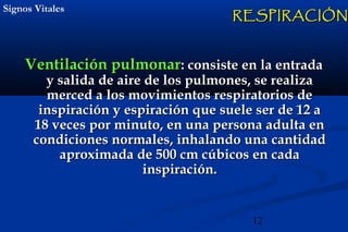 12
Signos VitalesSignos Vitales
Ventilación pulmonarVentilación pulmonar: consiste en la entrada: consiste en la entrada
y salida de aire de los pulmones, se realizay salida de aire de los pulmones, se realiza
merced a los movimientos respiratorios demerced a los movimientos respiratorios de
inspiración y espiración que suele ser de 12 ainspiración y espiración que suele ser de 12 a
18 veces por minuto, en una persona adulta en18 veces por minuto, en una persona adulta en
condiciones normales, inhalando una cantidadcondiciones normales, inhalando una cantidad
aproximada de 500 cm cúbicos en cadaaproximada de 500 cm cúbicos en cada
inspiración.inspiración.
RESPIRACIÓNRESPIRACIÓN
 