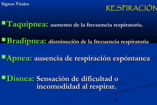 14
Signos VitalesSignos Vitales
 Taquipnea:Taquipnea: aumento de la frecuencia respiratoria.aumento de la frecuencia respiratoria.
 Bradipnea:Bradipnea: disminución de la frecuencia respiratoriadisminución de la frecuencia respiratoria
 Apnea:Apnea: ausencia de respiración espóntaneaausencia de respiración espóntanea
 Disnea:Disnea: Sensación de dificultad oSensación de dificultad o
incomodidad al respirar.incomodidad al respirar.
RESPIRACIÓNRESPIRACIÓN
 