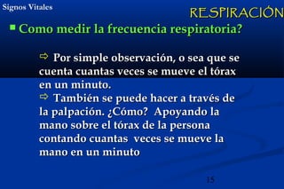 15
Signos VitalesSignos Vitales
 Como medir la frecuencia respiratoria?Como medir la frecuencia respiratoria?
 Por simple observación, o sea que sePor simple observación, o sea que se
cuenta cuantas veces se mueve el tóraxcuenta cuantas veces se mueve el tórax
en un minuto.en un minuto.
 También se puede hacer a través deTambién se puede hacer a través de
la palpación. ¿Cómo? Apoyando lala palpación. ¿Cómo? Apoyando la
mano sobre el tórax de la personamano sobre el tórax de la persona
contando cuantas veces se mueve lacontando cuantas veces se mueve la
mano en un minutomano en un minuto
RESPIRACIÓNRESPIRACIÓN
 