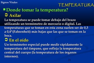 21
Signos VitalesSignos Vitales
 Donde tomar la temperatura?Donde tomar la temperatura?
TEMPERATURATEMPERATURA
 AxilarAxilar
La temperatura se puede tomar debajo del brazoLa temperatura se puede tomar debajo del brazo
utilizando un termómetro de mercurio o digital. Lasutilizando un termómetro de mercurio o digital. Las
temperaturas que se toman en esta zona suelen ser de 0,3temperaturas que se toman en esta zona suelen ser de 0,3
a 0,4a 0,4°°(Fahrenheit) más bajas que las que se toman en la(Fahrenheit) más bajas que las que se toman en la
boca.boca.
 En el oídoEn el oído
Un termómetro especial puede medir rápidamente laUn termómetro especial puede medir rápidamente la
temperatura del tímpano, que refleja la temperaturatemperatura del tímpano, que refleja la temperatura
central del cuerpo (la temperatura de los órganoscentral del cuerpo (la temperatura de los órganos
internos).internos).
 