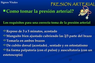 27
Signos VitalesSignos Vitales
 Como tomar la presiComo tomar la presión arterialón arterial??
PRESION ARTERIALPRESION ARTERIAL
Los requisitos para una correcta toma de la presión arterialLos requisitos para una correcta toma de la presión arterial
Reposo de 3 a 5 minutos, acostadoReposo de 3 a 5 minutos, acostado
Manguito bien ajustado cubriendo las 2/3 parte del brazoManguito bien ajustado cubriendo las 2/3 parte del brazo
Tomarla en ambos brazosTomarla en ambos brazos
De cubito dorsal (acostado) , sentado y en ortostatismoDe cubito dorsal (acostado) , sentado y en ortostatismo
En forma palpatoria (con el pulso) y auscultatoria (con unEn forma palpatoria (con el pulso) y auscultatoria (con un
estetoscopio)estetoscopio)
 