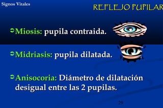 29
Signos VitalesSignos Vitales
Miosis:Miosis: pupila contraida.pupila contraida.
Midriasis:Midriasis: pupila dilatada.pupila dilatada.
Anisocoria:Anisocoria: Diámetro de dilataciónDiámetro de dilatación
desigual entre las 2 pupilas.desigual entre las 2 pupilas.
REFLEJO PUPILARREFLEJO PUPILAR
 