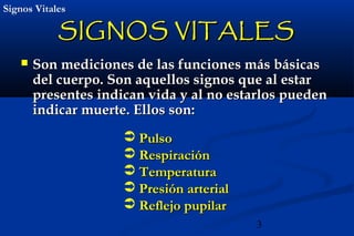 3
Signos VitalesSignos Vitales
SIGNOS VITALESSIGNOS VITALES
 Son mediciones de las funciones más básicasSon mediciones de las funciones más básicas
del cuerpo.del cuerpo. Son aquellos signos que al estarSon aquellos signos que al estar
presentes indican vida y al no estarlos puedenpresentes indican vida y al no estarlos pueden
indicar muerte. Ellos son:indicar muerte. Ellos son:
 PulsoPulso
 RespiraciónRespiración
 TemperaturaTemperatura
 Presión arterialPresión arterial
 Reflejo pupilarReflejo pupilar
 