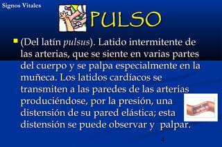 4
Signos VitalesSignos Vitales
PULSOPULSO
 (Del latín(Del latín pulsuspulsus). Latido intermitente de). Latido intermitente de
las arterias, que se siente en varias parteslas arterias, que se siente en varias partes
del cuerpo y se palpa especialmente en ladel cuerpo y se palpa especialmente en la
muñeca. Los latidos cardíacos semuñeca. Los latidos cardíacos se
transmiten a las paredes de las arteriastransmiten a las paredes de las arterias
produciéndose, por la presión, unaproduciéndose, por la presión, una
distensión de su pared elástica; estadistensión de su pared elástica; esta
distensión se puede observar y palpar.distensión se puede observar y palpar.
 