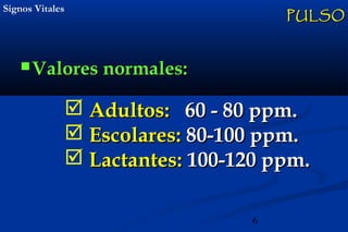 6
Signos VitalesSignos Vitales
 Valores normales:Valores normales:
PULSOPULSO
 Adultos:Adultos: 60 - 80 ppm.60 - 80 ppm.
 Escolares:Escolares: 80-100 ppm.80-100 ppm.
 Lactantes:Lactantes: 100-120 ppm.100-120 ppm.
 